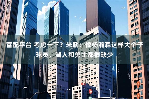 富配平台 考虑一下？米勒：像杨瀚森这样大个子球员，湖人和勇士都很缺少