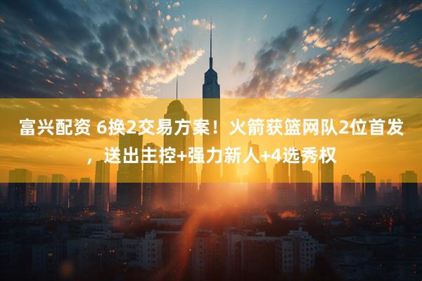 富兴配资 6换2交易方案！火箭获篮网队2位首发，送出主控+强力新人+4选秀权