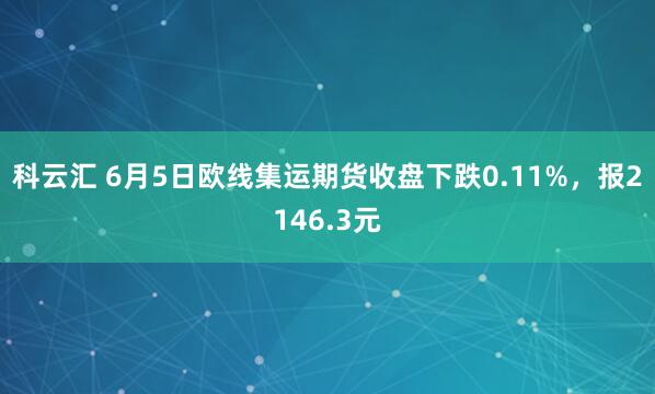 科云汇 6月5日欧线集运期货收盘下跌0.11%，报2146.3元