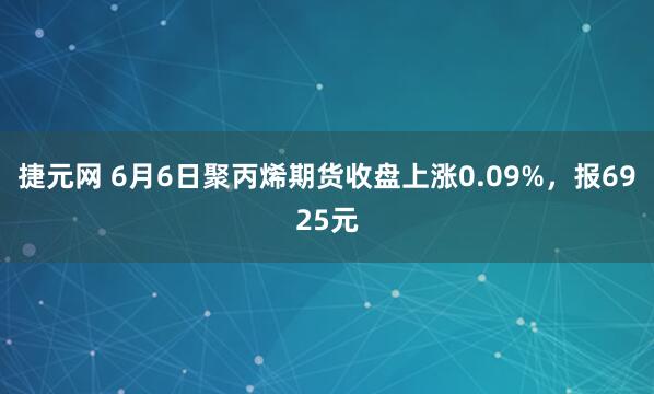 捷元网 6月6日聚丙烯期货收盘上涨0.09%，报6925元