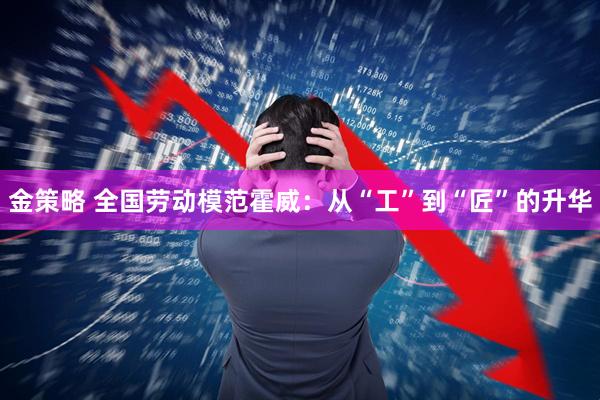 金策略 全国劳动模范霍威：从“工”到“匠”的升华