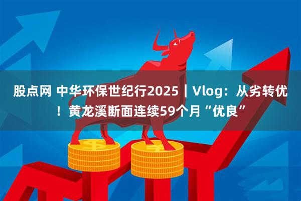 股点网 中华环保世纪行2025｜Vlog：从劣转优！黄龙溪断面连续59个月“优良”