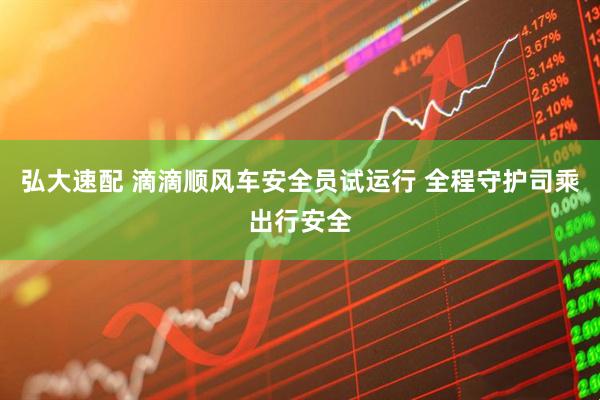 弘大速配 滴滴顺风车安全员试运行 全程守护司乘出行安全