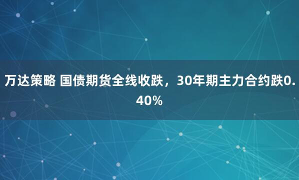 万达策略 国债期货全线收跌，30年期主力合约跌0.40%