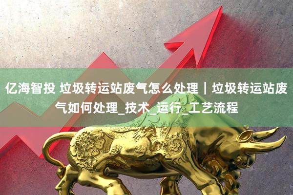 亿海智投 垃圾转运站废气怎么处理｜垃圾转运站废气如何处理_技术_运行_工艺流程