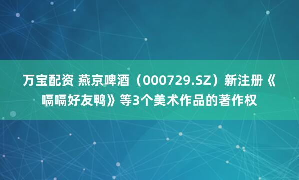万宝配资 燕京啤酒（000729.SZ）新注册《嗝嗝好友鸭》等3个美术作品的著作权