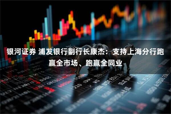 银河证券 浦发银行副行长康杰：支持上海分行跑赢全市场、跑赢全同业