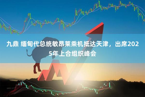 九鼎 缅甸代总统敏昂莱乘机抵达天津，出席2025年上合组织峰会