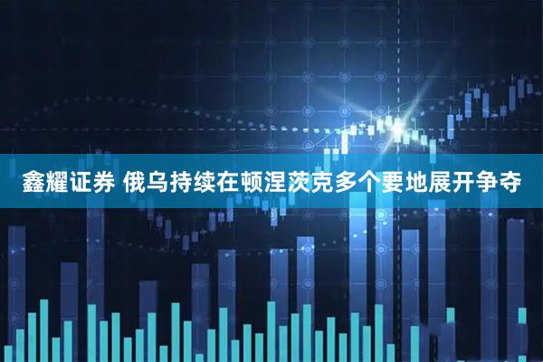 鑫耀证券 俄乌持续在顿涅茨克多个要地展开争夺