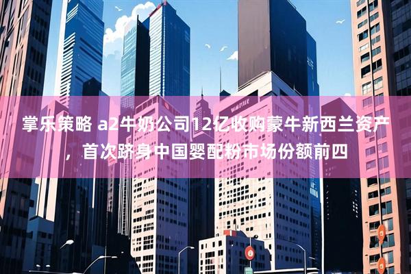 掌乐策略 a2牛奶公司12亿收购蒙牛新西兰资产，首次跻身中国婴配粉市场份额前四