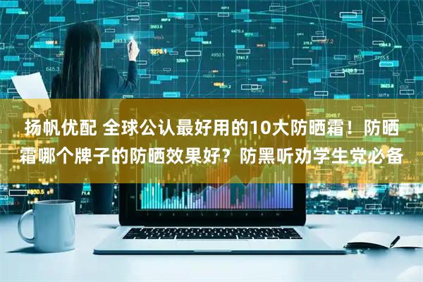 扬帆优配 全球公认最好用的10大防晒霜！防晒霜哪个牌子的防晒效果好？防黑听劝学生党必备