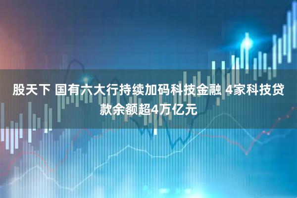 股天下 国有六大行持续加码科技金融 4家科技贷款余额超4万亿元