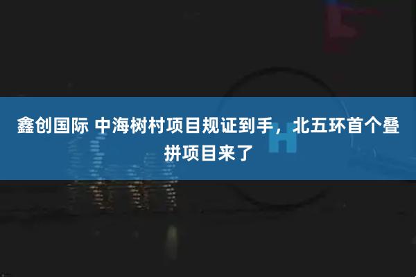 鑫创国际 中海树村项目规证到手，北五环首个叠拼项目来了