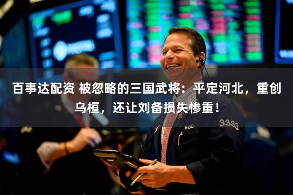 百事达配资 被忽略的三国武将：平定河北，重创乌桓，还让刘备损失惨重！
