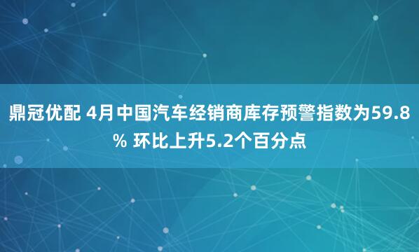 鼎冠优配 4月中国汽车经销商库存预警指数为59.8% 环比上升5.2个百分点