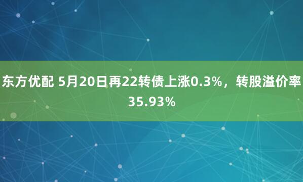 东方优配 5月20日再22转债上涨0.3%，转股溢价率35.93%