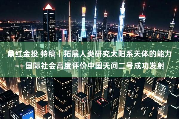 鼎红金投 特稿丨拓展人类研究太阳系天体的能力——国际社会高度评价中国天问二号成功发射