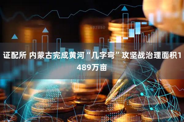 证配所 内蒙古完成黄河“几字弯”攻坚战治理面积1489万亩