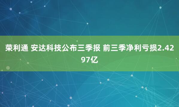 荣利通 安达科技公布三季报 前三季净利亏损2.4297亿