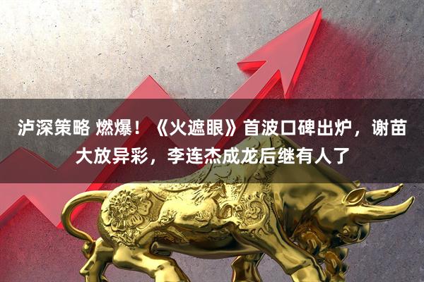 泸深策略 燃爆！《火遮眼》首波口碑出炉，谢苗大放异彩，李连杰成龙后继有人了