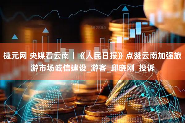 捷元网 央媒看云南丨《人民日报》点赞云南加强旅游市场诚信建设_游客_邱晓刚_投诉